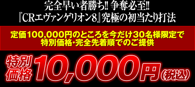 完全早い者勝ち！争奪必至！『CRエヴァンゲリオン8』究極の初当たり打法 定価100,000円のところを今だけ30名様限定で特別価格・完全先着順でのご提供 特別価格10,000円（税込）