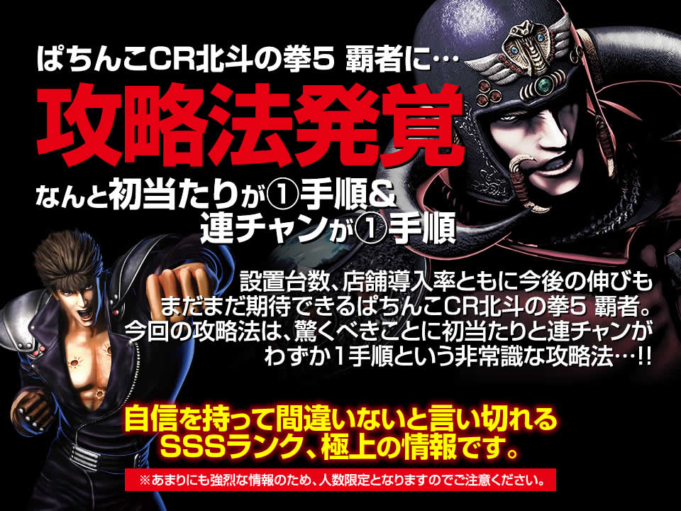 CR北斗の拳5 覇者に攻略法発覚！なんと初当たりが1手順＆連チャンが1手順！設置台数、店舗導入率ともに今後の伸びもまだまだ期待できるCR北斗の拳5 覇者。今回の攻略法は、驚くべきことに初当たりと連チャンがわずか1手順という非常識な攻略法…！自信を持って間違いないと言い切れるSSSランク、極上の情報です。※あまりにも強烈な情報のため、人数限定となりますのでご注意ください。