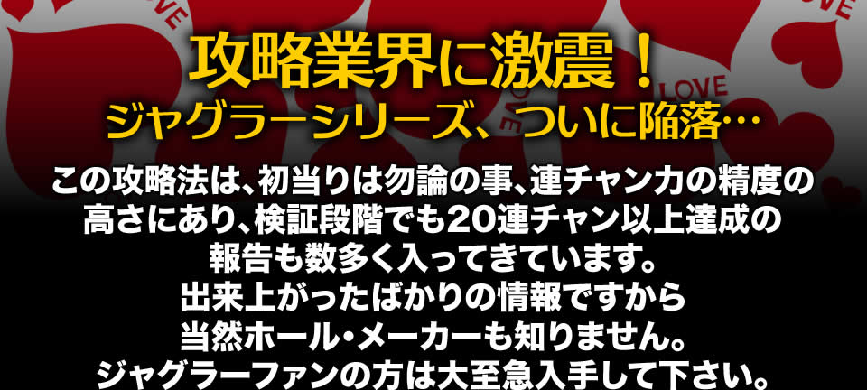 【攻略業界に激震！ジャグラーシリーズ、ついに陥落…】この攻略法は、初当りは勿論の事、連チャン力の精度の高さにあり、検証段階でも20連チャン以上達成の報告も数多く入ってきています。出来上がったばかりの情報ですから当然ホール・メーカーも知りません。ジャグラーファンの方は大至急入手して下さい。