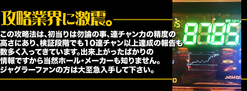 【攻略業界に激震。】この攻略法は、初当りは勿論の事、連チャン力の精度の高さにあり、検証段階でも10連チャン以上達成の報告も数多く入ってきています。出来上がったばかりの情報ですから当然ホール・メーカーも知りません。ジャグラーファンの方は大至急入手して下さい。