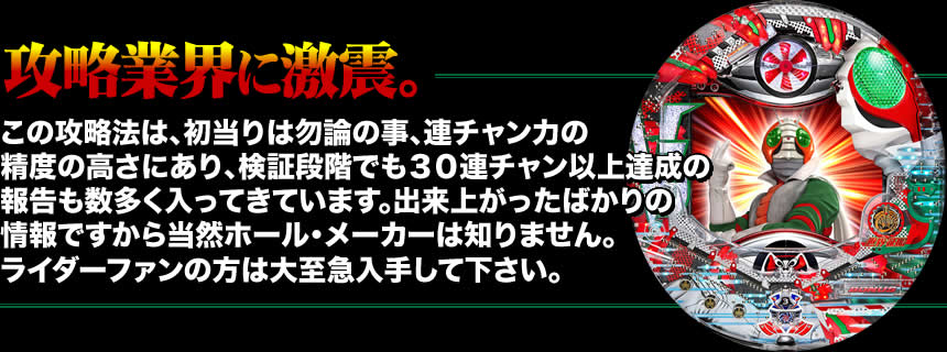 【攻略業界に激震。】この攻略法は、初当りは勿論の事、連チャン力の精度の高さにあり、検証段階でも30連チャン以上達成の報告も数多く入ってきています。出来上がったばかりの情報ですから当然ホール・メーカーは知りません。ライダーファンの方は大至急入手して下さい。