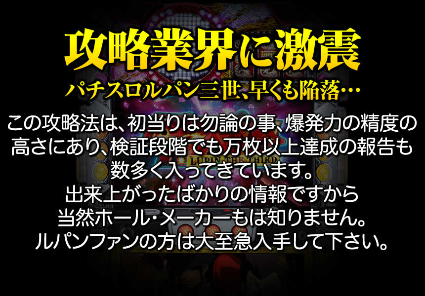 【攻略業界に激震・パチスロルパン三世、早くも陥落…】この攻略法は、初当りは勿論の事、爆発力の精度の高さにあり、検証段階でも万枚以上達成の報告も数多く入ってきています。出来上がったばかりの情報ですから当然ホール・メーカーもは知りません。ルパンファンの方は大至急入手して下さい。