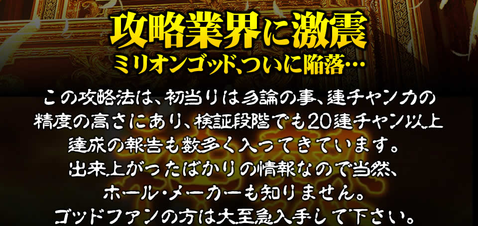 【攻略業界に激震！ミリオンゴッド‐神々の凱旋‐、ついに陥落…】この攻略法は、初当りは勿論の事、連チャン力の精度の高さにあり、検証段階でも20連チャン以上達成の報告も数多く入ってきています。出来上がったばかりの情報ですから当然ホール・メーカーも知りません。ゴッドファンの方は大至急入手して下さい。