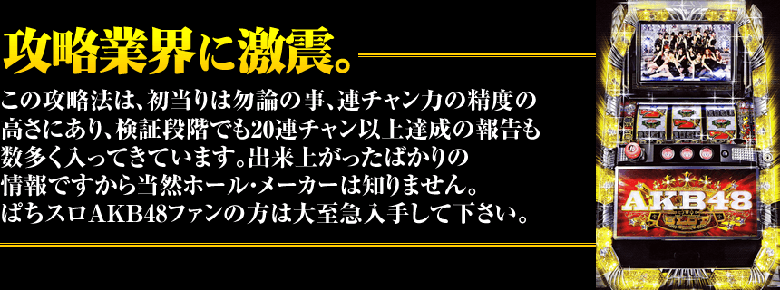 【攻略業界に激震。】この攻略法は、初当りは勿論の事、連チャン力の精度の高さにあり、検証段階でも20連チャン以上達成の報告も数多く入ってきています。出来上がったばかりの情報ですから当然ホール・メーカーは知りません。ぱちスロAKB48ファンの方は大至急入手して下さい。