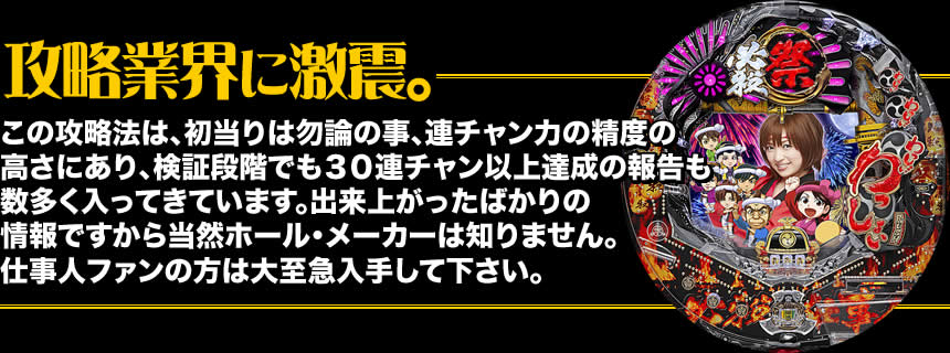 【攻略業界に激震。】この攻略法は、初当りは勿論の事、連チャン力の精度の高さにあり、検証段階でも30連チャン以上達成の報告も数多く入ってきています。出来上がったばかりの情報ですから当然ホール・メーカーは知りません。仕事人ファンの方は大至急入手して下さい。