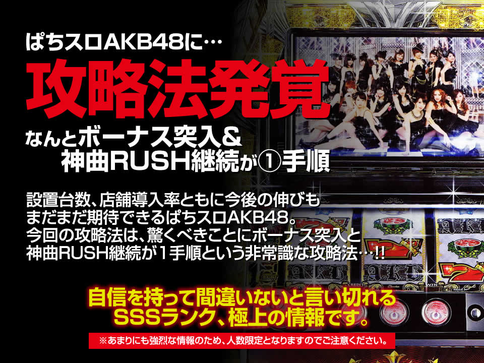 ぱちスロAKB48に攻略法発覚！なんとボーナス突入＆神曲RUSH継続が1手順！設置台数、店舗導入率ともに今後の伸びもまだまだ期待できるぱちスロAKB48。今回の攻略法は、驚くべきことにボーナス突入＆神曲RUSH継続がわずか1手順という非常識な攻略法…！自信を持って間違いないと言い切れるSSSランク、極上の情報です。※あまりにも強烈な情報のため、人数限定となりますのでご注意ください。