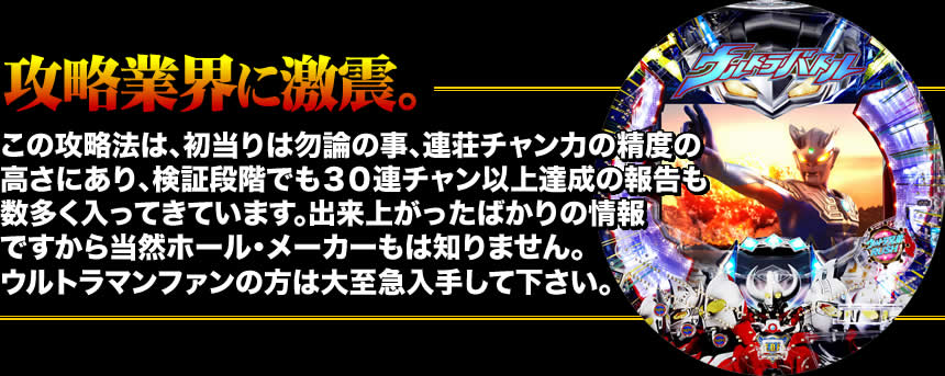 【攻略業界に激震。】この攻略法は、初当りは勿論の事、連チャン力の精度の高さにあり、検証段階でも30連チャン以上達成の報告も数多く入ってきています。出来上がったばかりの情報ですから当然ホール・メーカーは知りません。ウルトラマンファンの方は大至急入手して下さい。