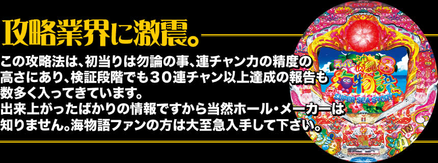 【攻略業界に激震。】この攻略法は、初当りは勿論の事、連チャン力の精度の高さにあり、検証段階でも30連チャン以上達成の報告も数多く入ってきています。出来上がったばかりの情報ですから当然ホール・メーカーは知りません。海物語ファンの方は大至急入手して下さい。