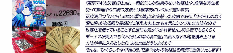 『東京マギカ決戦打法』は、一時的にしか効果のない攻略法や、危険な方法を使って無理やりに勝つ方法とは根本的にレベルが違います。正攻法で且つ「パチスロ ひぐらしのなく頃に煌」に的を絞った攻略であり、「パチスロ ひぐらしのなく頃に煌」がある限り長期的に使えます。しかも非常にシンプルな方法なので、攻略法を使っていることすら誰にも気がつかれません。初心者でもらくらくボーナスが突入でき、「パチスロ ひぐらしのなく頃に煌」で膨大なドル箱を積み上げる方法が手に入るとしたら、あなたはどうしますか？そんな「パチスロ ひぐらしのなく頃に煌」で勝つための攻略法を特別に提供いたします！