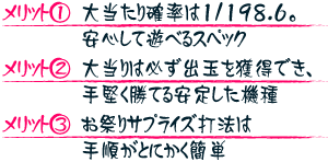 【メリット1】大当たり確率は1/198.6。安心して遊べるスペック 【メリット2】大当たりは必ず出玉を獲得でき、手堅く勝てる安定した機種 【メリット3】お祭りサプライズ打法は手順がとにかく簡単