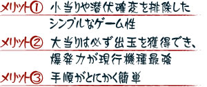 【メリット１】小当りや潜伏確変を排除したシンプルなゲーム性 【メリット２】大当りは必ず出玉を獲得でき、爆発力が現行機種最強 【メリット３】手順がとにかく簡単