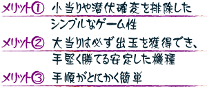 【メリット1】小当りや潜伏確変を排除したシンプルなゲーム性 【メリット2】大当りは必ず出玉を獲得でき、手堅く勝てる安定した機種 【メリット3】手順がとにかく簡単