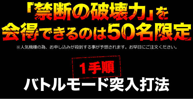 「禁断の破壊力」を会得できるのは50名限定！※人気機種の為、お申し込みが殺到する事が予想されます。お早目にご注文ください。【1手順】バトルモード突入打法