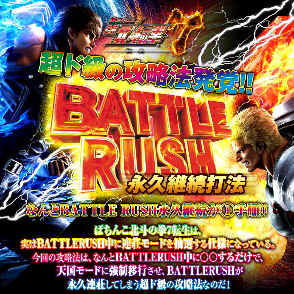 超ド級の攻略法発覚！なんとBATTLE RUSH永久継続が①手順！ぱちんこCR北斗の拳7 転生『BATTLE RUSH永久継続打法』ぱちんこ北斗の拳7転生は実はBATTLERUSH中に連荘モードを抽選する仕様になっている。今回の攻略法は、なんとBATTLERUSH中に〇〇するだけで、天国モードに強制移行させ、BATTLERUSHが永久連荘してしまう超ド級の攻略法なのだ！