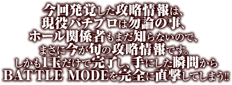 今回発覚した攻略情報は、現役パチプロは勿論の事、ホール関係者もまだ知らないので、まさに今が旬の攻略情報です。しかも1玉だけで完了し、手にした瞬間からBATTLE RUSHを完全に直撃してしまう！