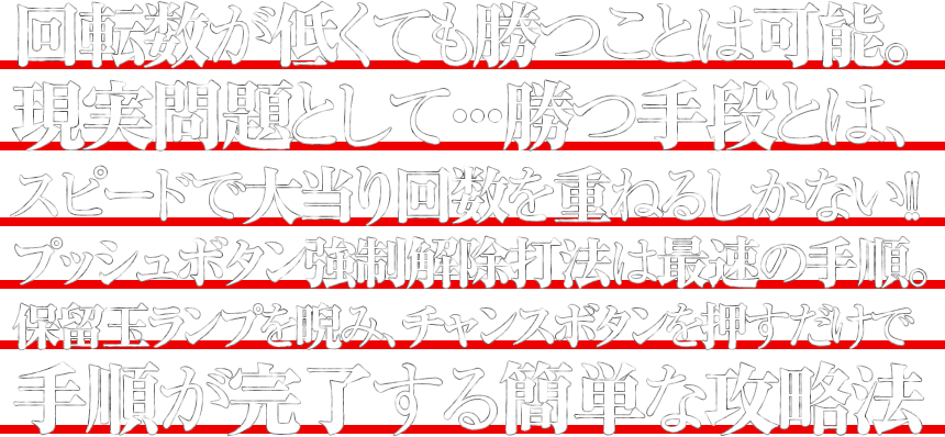 回転数が低くても勝つことは可能。現実問題として・・・勝つ手段とは、スピードで大当り回数を重ねるしかない！！プッシュボタン強制解除打法は最速の手順。保留玉ランプを睨み、チャンスボタンを押すだけで手順が完了する簡単な攻略法