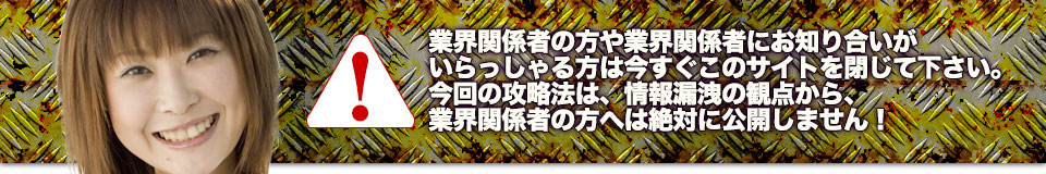 業界関係者の方や業界関係者にお知り合いがいらっしゃる方は今すぐこのサイトを閉じて下さい。今回の攻略法は、情報漏洩の観点から、業界関係者の方へは絶対に公開しません！