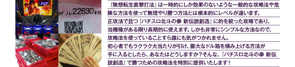 『無想転生直撃打法』は、一時的にしか効果のない攻略法や、危険な方法を使って無理やりに勝つ方法とは根本的にレベルが違います。正攻法で且つ「パチスロ北斗の拳 新伝説創造」に的を絞った攻略であり、「パチスロ北斗の拳 新伝説創造」がある限り長期的に使えます。しかも非常にシンプルな方法なので、攻略法を使っていることすら誰にも気がつかれません。初心者でもらくらくボーナスが突入でき、「パチスロ北斗の拳 新伝説創造」で膨大なドル箱を積み上げる方法が手に入るとしたら、あなたはどうしますか？そんな「パチスロ北斗の拳 新伝説創造」で勝つための攻略法を特別に提供いたします！