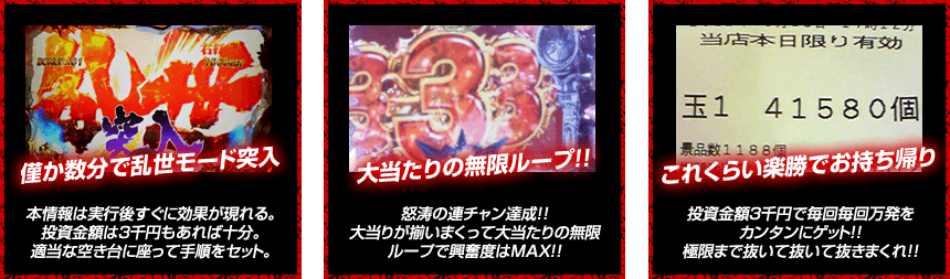 【僅か数分で乱世モード突入！】本情報は実行後すぐに効果が現れる。投資金額は3千円もあれば十分。適当な空き台に座って手順をセット。【大当りの無限ループ！】怒涛の連チャン達成！！大当りが揃いまくって大当たりの無限ループで興奮度はMAX！！【これくらいは楽勝でお持ち帰り！】投資金額３千円で毎回毎回万発をカンタンにゲット！！極限まで抜いて抜いて抜きまくれ！！