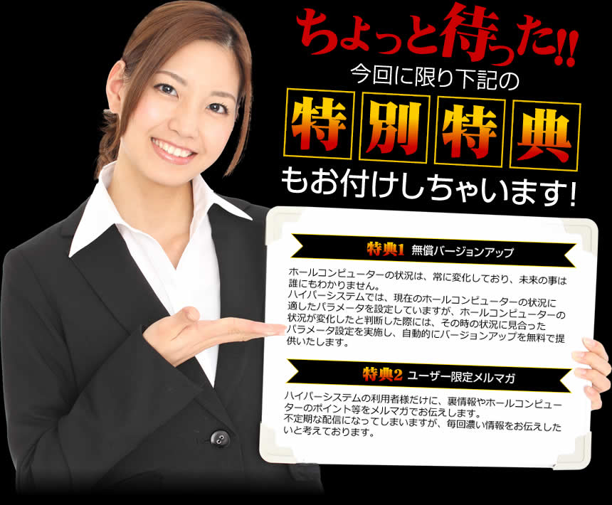 ちょっと待った！！今回に限り下記の特別特典もお付けしちゃいます！【特典１ 無償バージョンアップ 】ホールコンピューターの状況は、常に変化しており、未来の事は誰にもわかりません。ハイパーシステムでは、現在のホールコンピューターの状況に適したパラメータを設定していますが、ホールコンピューターん０状況が変化したと判断した際には、その時の状況に見合ったパラメータ設定を実施し、自動的にバージョンアップを無料で提供いたします。【特典２ ユーザー限定メルマガ】ハイパーシステム様だけに、裏情報や、ホールコンピューターのポイント等をメルマガでお伝えします。不定期な配信になってしまいますが、毎回濃い情報をお伝えしたいと考えております。