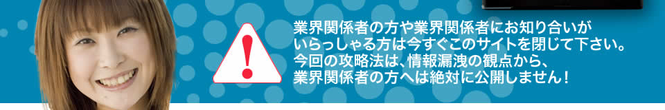 業界関係者の方や業界関係者にお知り合いがいらっしゃる方は今すぐこのサイトを閉じて下さい。今回の攻略法は、情報漏洩の観点から、業界関係者の方へは絶対に公開しません！