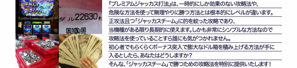 『プレミアムジャッカス打法』は、一時的にしか効果のない攻略法や、危険な方法を使って無理やりに勝つ方法とは根本的にレベルが違います。正攻法で且つ「ジャッカスチーム」に的を絞った攻略であり、「ジャッカスチーム」がある限り長期的に使えます。しかも非常にシンプルな方法なので、攻略法を使っていることすら誰にも気がつかれません。初心者でもらくらくボーナスが突入でき、「ジャッカスチーム」で膨大なドル箱を積み上げる方法が手に入るとしたら、あなたはどうしますか？そんな「ジャッカスチーム」で勝つための攻略法を特別に提供いたします！