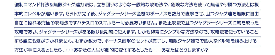 強制コマンド打法＆無限ジャグ連打法は、立ち回りのような一般的な攻略法や、危険な方法を使って無理やり勝つ方法とは根本的にレベルが違います。セットが完了後、ジャグラーシリーズ全機のボーナスを数分で直撃させ、且つジャグ連を無限に自由自在に操れる究極の攻略法ですパチスロのスキルも一切必要ありません。また正攻法で且つジャグラーシリーズに的を絞った攻略であり、ジャグラーシリーズがある限り長期的に使えます。しかも非常にシンプルな方法なので、攻略法を使っていることすら誰にも気がつかれません。わずか数分で、ボーナス直撃のセットが完了し、無限ジャグ連でで膨大なドル箱を積み上げる方法が手に入るとしたら、・・・あなたの人生が劇的に変化するとしたら・・・あなたはどうしますか？