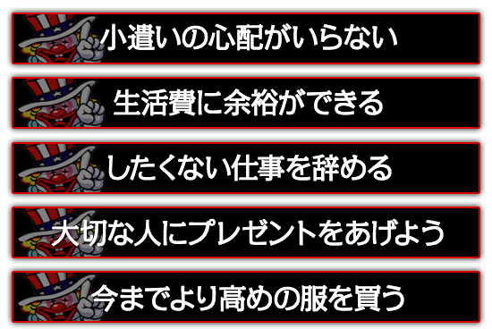 小遣いの心配がいらない。したくない仕事を辞める。大切な人にプレゼントをあげよう。今までより高めの服を買う。