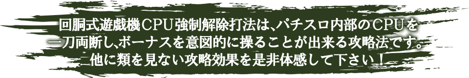 回胴式遊戯機CPU強制解除打法は、パチスロ内部のCPUを一刀両断し、ボーナスを意図的に操ることが出来る攻略法です。他に類を見ない攻略効果を是非体感して下さい！