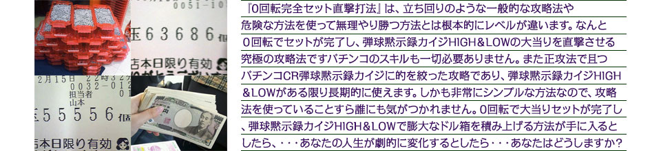 『0回転完全セット直撃打法』は、立ち回りのような一般的な攻略法や、危険な方法を使って無理やり勝つ方法とは根本的にレベルが違います。なんと０回転でセットが完了し、パチンコCR弾球黙示録カイジ HIGH＆LOWの大当りを直撃させる究極の攻略法ですパチンコのスキルも一切必要ありません。また正攻法で且つパチンコCR弾球黙示録カイジ HIGH＆LOWに的を絞った攻略であり、パチンコCR弾球黙示録カイジ HIGH＆LOWがある限り長期的に使えます、しかも非常にシンプルな方法なので、攻略法を使っていることすら誰にも気がつかれません。わずか１0回転で、大当りセットが完了し、パチンコCR弾球黙示録カイジ HIGH＆LOWで膨大なドル箱を積み上げる方法が手に入るとしたら・・・あなたの人生が劇的に変化するとしたら・・・あなたはどうしますか？