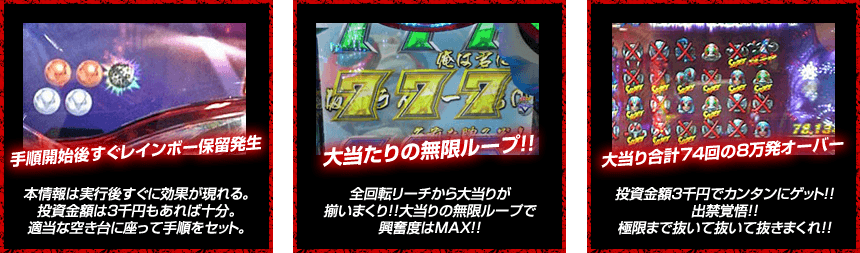 【手順開始後すぐレインボー保留発生】本情報は実行後すぐに効果が現れる。投資金額は3千円もあれば十分。適当な空き台に座って手順をセット。【大当たりの無限ループ！！】全回転リーチから大当りが揃いまくり！！大当りの無限ループで興奮度はＭＡＸ！！【大当り合計７４回の８万発オーバー】投資金額３千円でカンタンにゲット！！出禁覚悟！！極限まで抜いて抜いて抜きまくれ！！