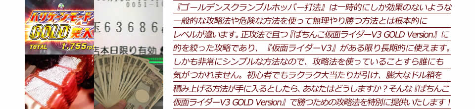 『ゴールデンスクランブル・ホッパー打法』は一時的にしか効果のないような一般的な攻略法や危険な方法を使って無理やり勝つ方法とは根本的にレベルが違います。正攻法で且つ『ぱちんこ仮面ライダーV3 GOLD Version』に的を絞った攻略であり、『ぱちんこ仮面ライダーV3 GOLD Version』がある限り長期的に使えます。しかも非常にシンプルな方法なので、攻略法を使っていることすら誰にも気がつかれません。初心者でもラクラク大当たりが引け、膨大なドル箱を積み上げる方法が手に入るとしたら、あなたはどうしますか？そんな「ぱちんこ仮面ライダーV3 GOLD Version」で勝つための攻略法を特別に提供いたします！