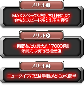 【メリット1】MAXスペック＆右打ち仕様により爽快なスピード感で出玉を獲得 【メリット2】一時間あたり最大約17000発！！爆発力は現行機種最強 【メリット3】ニュータイプ打法は手順がとにかく簡単