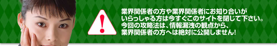 業界関係者の方や業界関係者にお知り合いがいらっしゃる方は今すぐこのサイトを閉じて下さい。今回の攻略法は、情報漏洩の観点から、業界関係者の方へは絶対に公開しません！