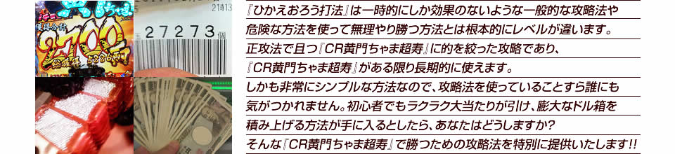 『ひかえおろう打法』は一時的にしか効果のないような一般的な攻略法や危険な方法を使って無理やり勝つ方法とは根本的にレベルが違います。正攻法で且つ『CR黄門ちゃま超寿 日本漫遊2700km』に的を絞った攻略であり、『CR黄門ちゃま超寿 日本漫遊2700km』がある限り長期的に使えます。しかも非常にシンプルな方法なので、攻略法を使っていることすら誰にも気がつかれません。初心者でもラクラク大当たりが引け、膨大なドル箱を積み上げる方法が手に入るとしたら、あなたはどうしますか？そんな「CR黄門ちゃま超寿 日本漫遊2700km」で勝つための攻略法を特別に提供いたします！