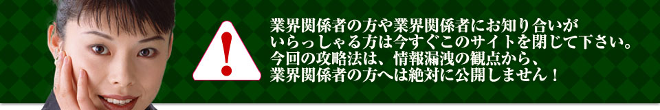 業界関係者の方や業界関係者にお知り合いがいらっしゃる方は今すぐこのサイトを閉じて下さい。今回の攻略法は、情報漏洩の観点から、業界関係者の方へは絶対に公開しません！