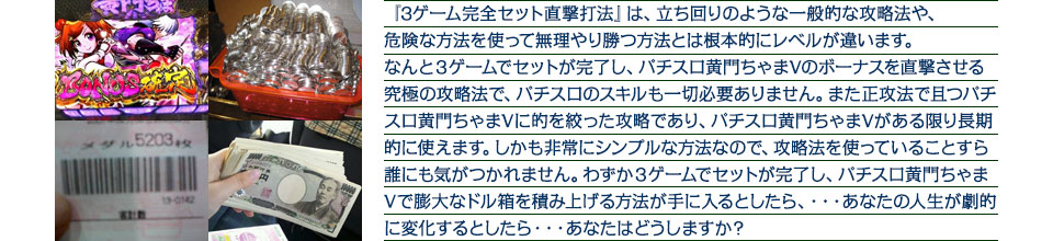 『3ゲーム完全セット直撃打法』は、立ち回りのような一般的な攻略法や、危険な方法を使って無理やり勝つ方法とは根本的にレベルが違います。なんと３ゲームでセットが完了し、パチスロ黄門ちゃまVのボーナスを直撃させる究極の攻略法で、パチスロのスキルも一切必要ありません。また正攻法で且つパチスロ黄門ちゃまVに的を絞った攻略であり、パチスロ黄門ちゃまVがある限り長期的に使えます。しかも非常にシンプルな方法なので、攻略法を使っていることすら誰にも気がつかれません。わずか3ゲームでセットが完了し、パチスロ黄門ちゃまVで膨大なドル箱を積み上げる方法が手に入るとしたら、・・・あなたの人生が劇的に変化するとしたら・・・あなたはどうしますか？