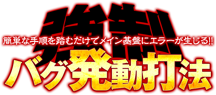 特殊状態中にバグを発生させ大当り＆ボーナスが無条件で直撃！簡単な手順を踏むだけでメイン基盤にエラーが生じる！『強制バグ発動打法』