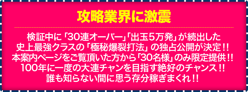 【攻略業界に激震】検証中に「100連オーバー」「出玉5万発」が続出した史上最強クラスの「極秘爆裂打法」の独占公開が決定！！本案内ページをご覧頂いた方から「30名様」のみ限定提供！！100年に一度の大連チャンを目指す絶好のチャンス！！誰も知らない間に思う存分稼ぎまくれ！！