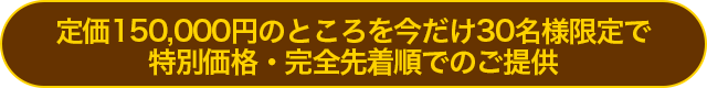 定価150,000円のところを今だけ30名様限定で特別価格・完全先着順でのご提供