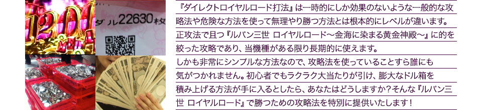 『ダイレクトロイヤルロード打法』は、一時的にしか効果のない攻略法や、危険な方法を使って無理やりに勝つ方法とは根本的にレベルが違います。正攻法で且つ「ルパン三世 ロイヤルロード～金海に染まる黄金神殿～」に的を絞った攻略であり、「ルパン三世 ロイヤルロード～金海に染まる黄金神殿～」がある限り長期的に使えます。しかも非常にシンプルな方法なので、攻略法を使っていることすら誰にも気がつかれません。初心者でもらくらくボーナスが突入でき、「ルパン三世 ロイヤルロード～金海に染まる黄金神殿～」で膨大なドル箱を積み上げる方法が手に入るとしたら、あなたはどうしますか？そんな「ルパン三世 ロイヤルロード～金海に染まる黄金神殿～」で勝つための攻略法を特別に提供いたします！