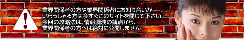 業界関係者の方や業界関係者にお知り合いがいらっしゃる方は今すぐこのサイトを閉じて下さい。今回の攻略法は、情報漏洩の観点から、業界関係者の方へは絶対に公開しません！