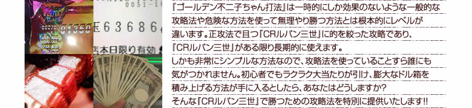 『ゴールデン不二子ちゃん打法』は一時的にしか効果のないような一般的な攻略法や危険な方法を使って無理やり勝つ方法とは根本的にレベルが違います。正攻法で且つ『CRルパン三世～消されたルパン～』に的を絞った攻略であり、『CRルパン三世～消されたルパン～』がある限り長期的に使えます。しかも非常にシンプルな方法なので、攻略法を使っていることすら誰にも気がつかれません。初心者でもラクラク大当たりが引け、膨大なドル箱を積み上げる方法が手に入るとしたら、あなたはどうしますか？そんな「CRルパン三世～消されたルパン～」で勝つための攻略法を特別に提供いたします！