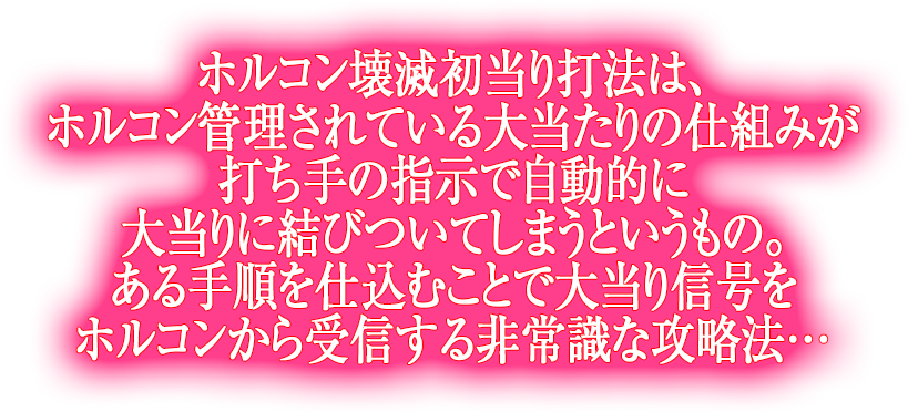 ホルコン壊滅初当り打法は、ホルコン管理されている大当たりの仕組みが打ち手の指示で自動的に大当りに結びついてしまうというもの。ある手順を仕込むことで大当り信号をホルコンから受信する非常識な攻略法…