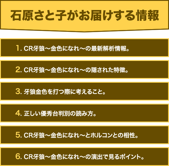 【石原さと子がお届けする情報】1. CR牙狼〜金色になれ〜の最新解析情報。2. CR牙狼〜金色になれ〜の隠された特徴。3. 牙狼金色を打つ際に考えること。4. 正しい優秀台判別の読み方。5. CR牙狼〜金色になれ〜とホルコンとの相性。6. CR牙狼〜金色になれ〜の演出で見るポイント。