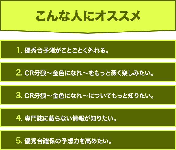 【こんな人にオススメ】1. 優秀台予測がことごとく外れる。2. CR牙狼〜金色になれ〜をもっと深く楽しみたい。3. CR牙狼〜金色になれ〜についてもっと知りたい。4. 専門誌に載らない情報が知りたい。5. 優秀台確保の予想力を高めたい。