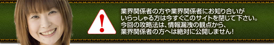 業界関係者の方や業界関係者にお知り合いがいらっしゃる方は今すぐこのサイトを閉じて下さい。今回の攻略法は、情報漏洩の観点から、業界関係者の方へは絶対に公開しません！