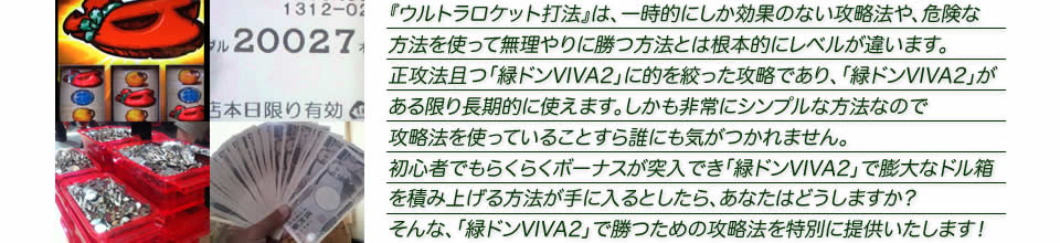 『ウルトラロケット打法』は、一時的にしか効果のない攻略法や、危険な方法を使って無理やりに勝つ方法とは根本的にレベルが違います。正攻法で且つ「緑ドンVIVA2」に的を絞った攻略であり、「緑ドンVIVA2」がある限り長期的に使えます。しかも非常にシンプルな方法なので、攻略法を使っていることすら誰にも気がつかれません。初心者でもらくらくボーナスが突入でき、「緑ドンVIVA2」で膨大なドル箱を積み上げる方法が手に入るとしたら、あなたはどうしますか？そんな「緑ドンVIVA2」で勝つための攻略法を特別に提供いたします！