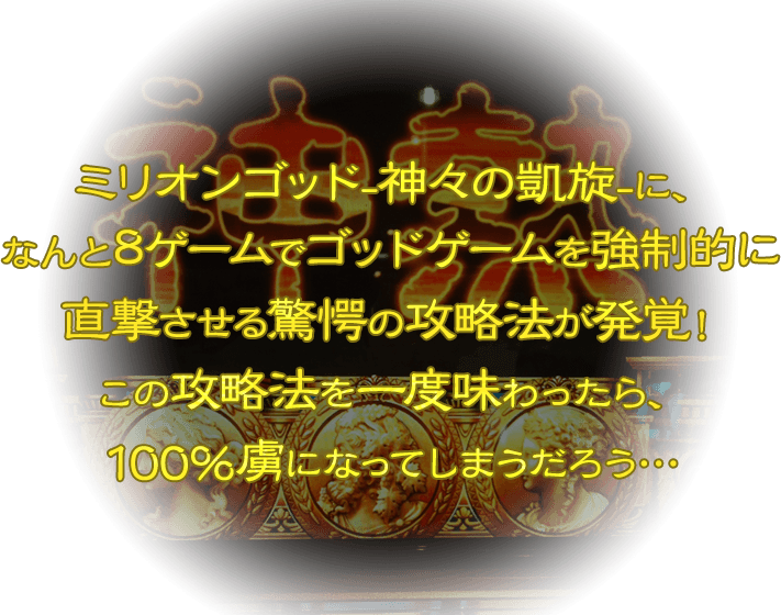 ミリオンゴッド-神々の凱旋-に、なんと8ゲームでゴッドゲームを強制的に直撃させる驚愕の攻略法が発覚！この攻略法を一度味わったら、100％虜になってしまうだろう…