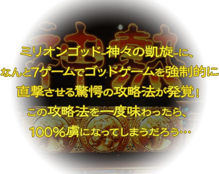 ミリオンゴッド-神々の凱旋-に、なんと7ゲームでゴッドゲームを強制的に直撃させる驚愕の攻略法が発覚！この攻略法を一度味わったら、100％虜になってしまうだろう…